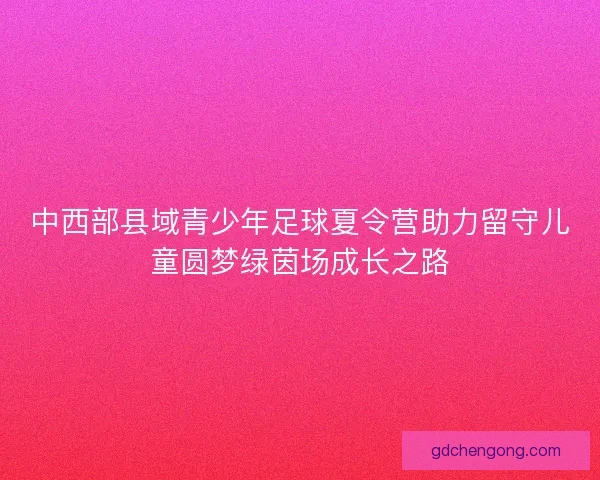 中西部县域青少年足球夏令营助力留守儿童圆梦绿茵场成长之路