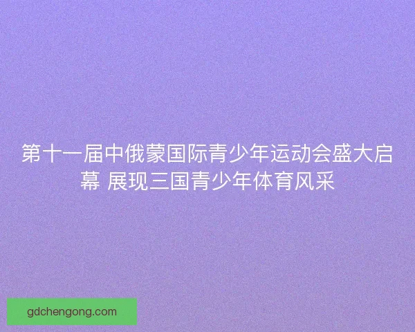 第十一届中俄蒙国际青少年运动会盛大启幕 展现三国青少年体育风采