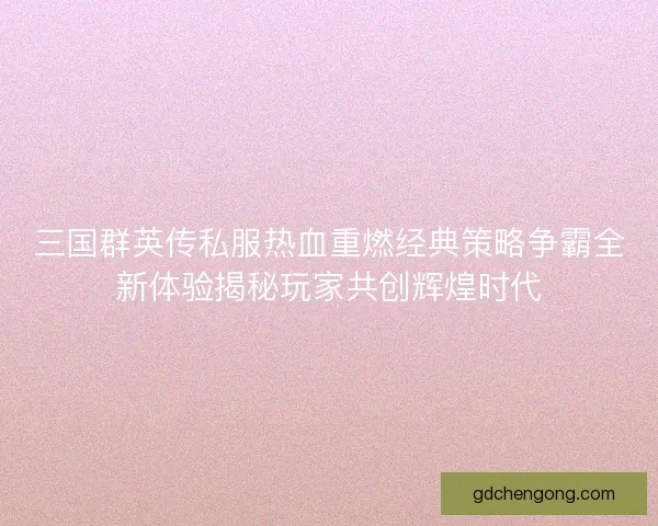 三国群英传私服热血重燃经典策略争霸全新体验揭秘玩家共创辉煌时代