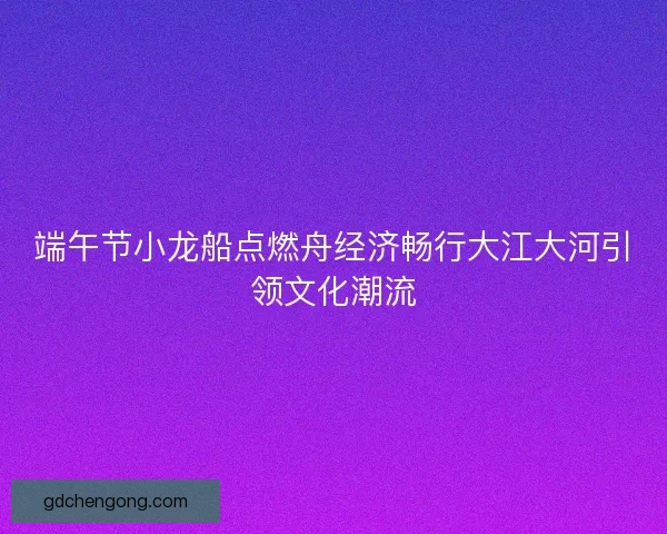 端午节小龙船点燃舟经济畅行大江大河引领文化潮流